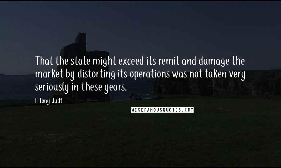 Tony Judt Quotes: That the state might exceed its remit and damage the market by distorting its operations was not taken very seriously in these years.