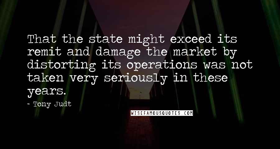 Tony Judt Quotes: That the state might exceed its remit and damage the market by distorting its operations was not taken very seriously in these years.