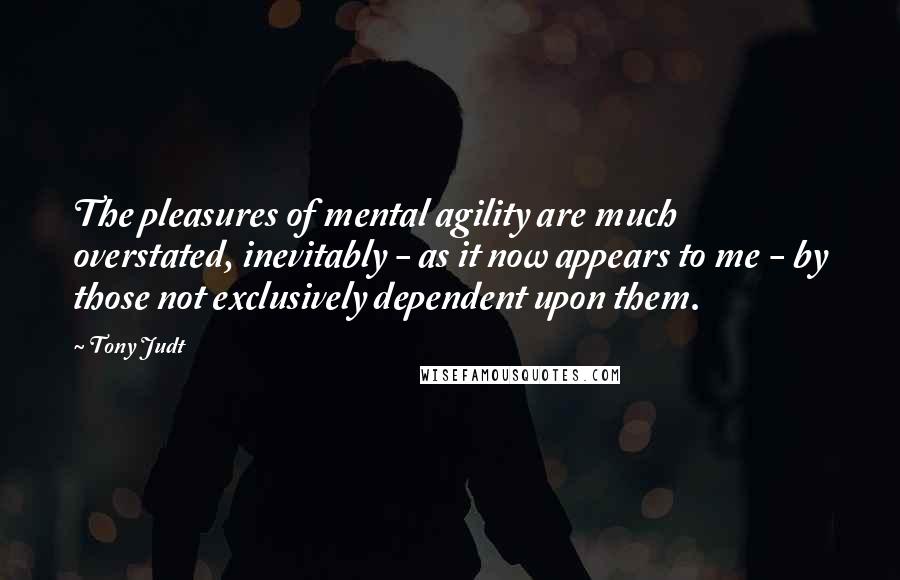 Tony Judt Quotes: The pleasures of mental agility are much overstated, inevitably - as it now appears to me - by those not exclusively dependent upon them.