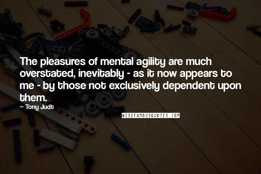 Tony Judt Quotes: The pleasures of mental agility are much overstated, inevitably - as it now appears to me - by those not exclusively dependent upon them.