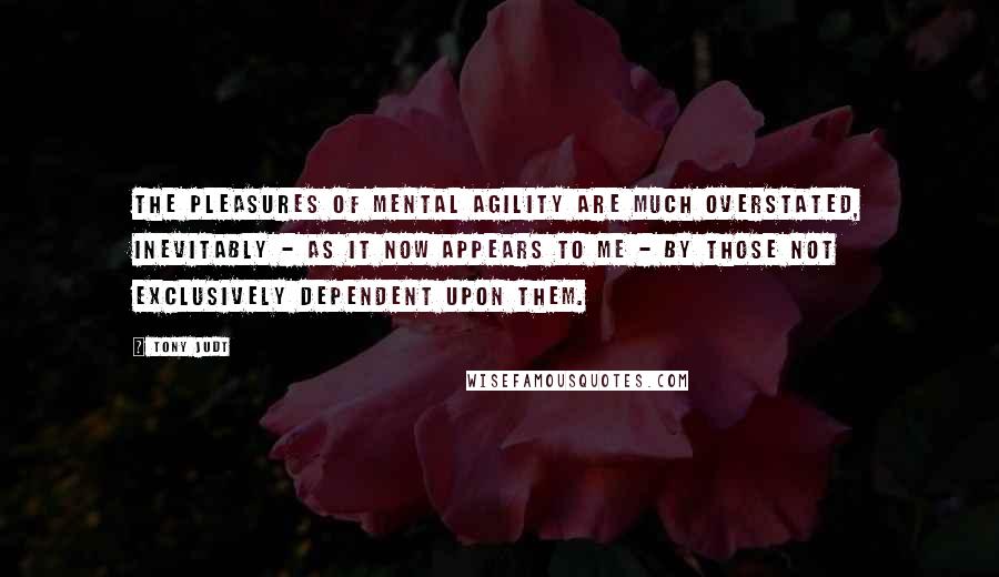 Tony Judt Quotes: The pleasures of mental agility are much overstated, inevitably - as it now appears to me - by those not exclusively dependent upon them.