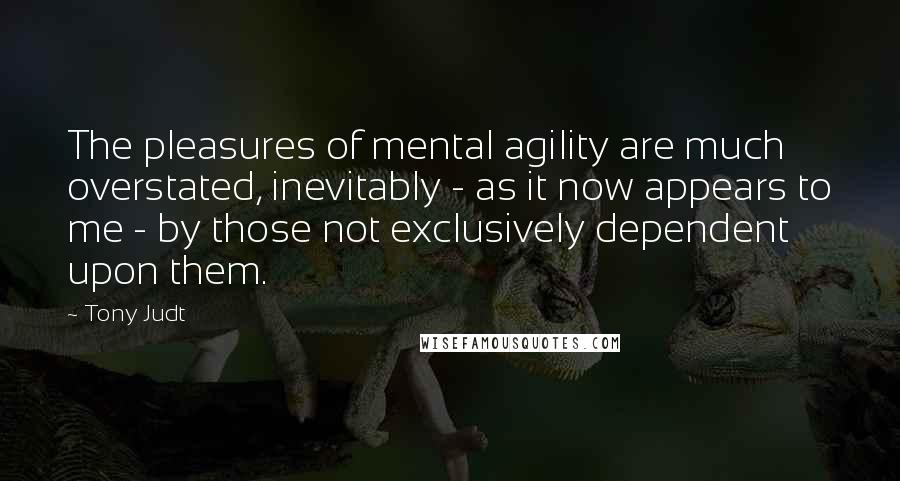 Tony Judt Quotes: The pleasures of mental agility are much overstated, inevitably - as it now appears to me - by those not exclusively dependent upon them.