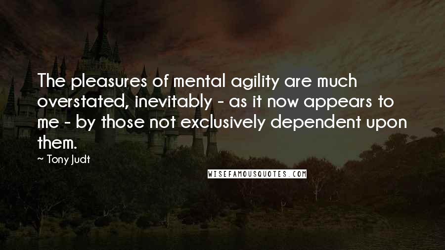 Tony Judt Quotes: The pleasures of mental agility are much overstated, inevitably - as it now appears to me - by those not exclusively dependent upon them.