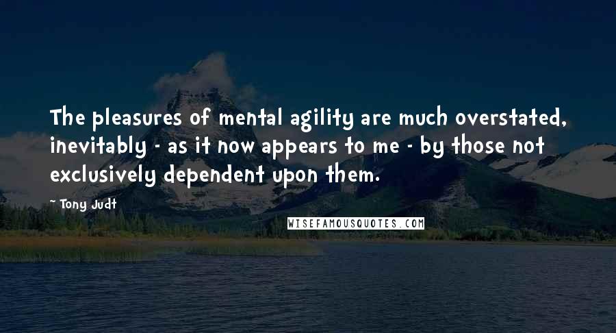 Tony Judt Quotes: The pleasures of mental agility are much overstated, inevitably - as it now appears to me - by those not exclusively dependent upon them.