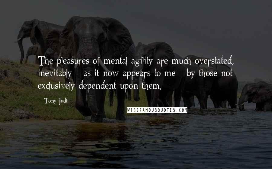 Tony Judt Quotes: The pleasures of mental agility are much overstated, inevitably - as it now appears to me - by those not exclusively dependent upon them.