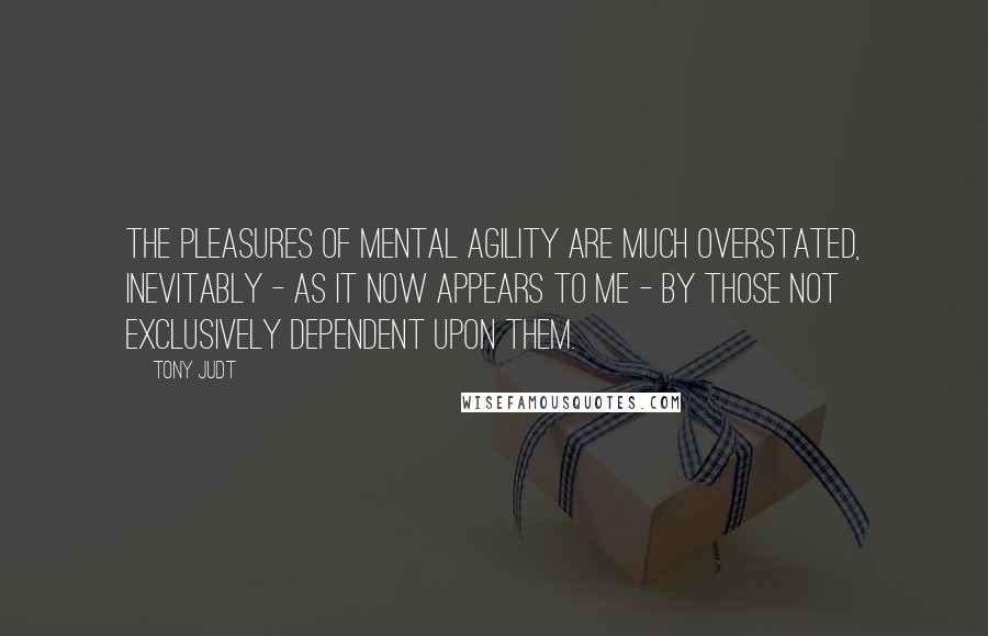 Tony Judt Quotes: The pleasures of mental agility are much overstated, inevitably - as it now appears to me - by those not exclusively dependent upon them.