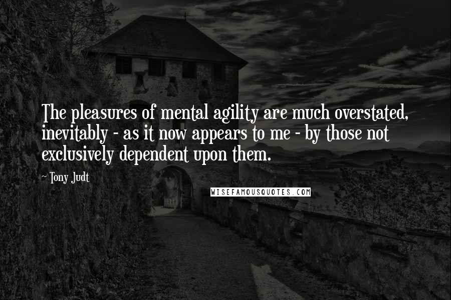 Tony Judt Quotes: The pleasures of mental agility are much overstated, inevitably - as it now appears to me - by those not exclusively dependent upon them.