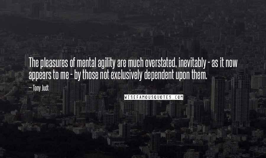 Tony Judt Quotes: The pleasures of mental agility are much overstated, inevitably - as it now appears to me - by those not exclusively dependent upon them.