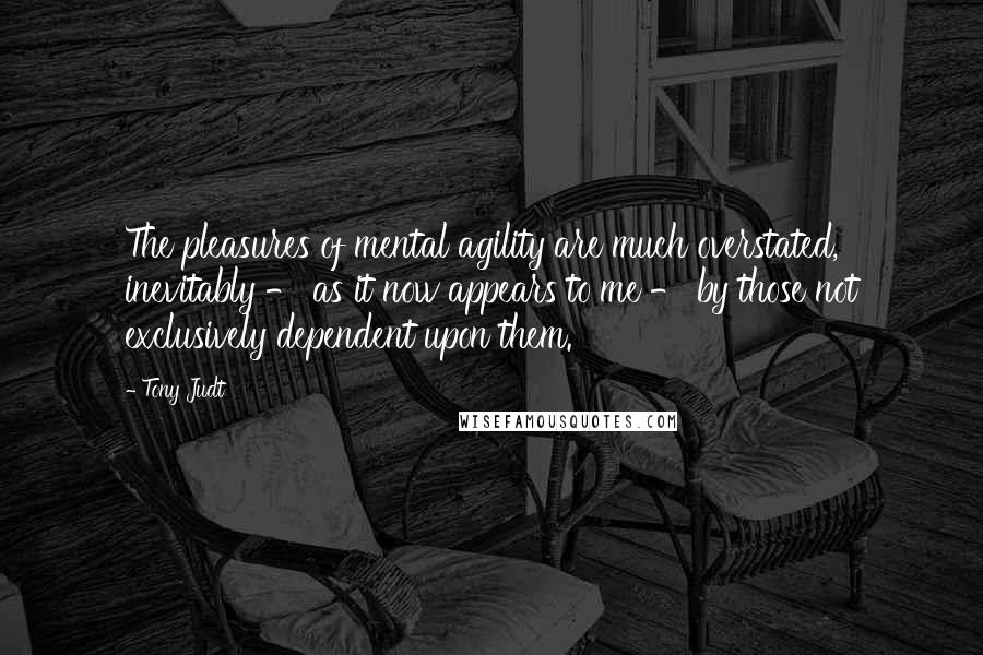 Tony Judt Quotes: The pleasures of mental agility are much overstated, inevitably - as it now appears to me - by those not exclusively dependent upon them.