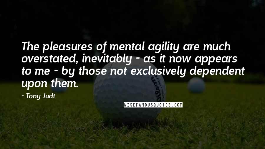 Tony Judt Quotes: The pleasures of mental agility are much overstated, inevitably - as it now appears to me - by those not exclusively dependent upon them.