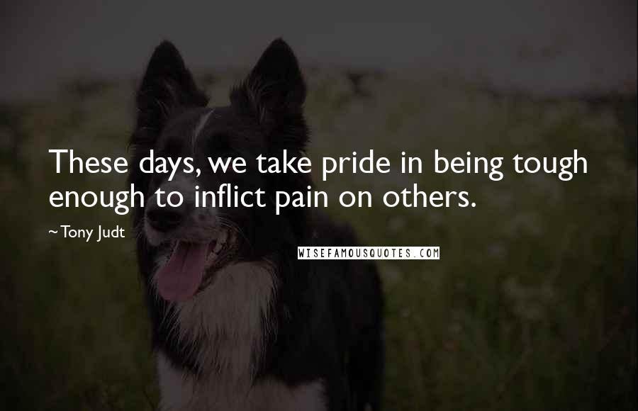 Tony Judt Quotes: These days, we take pride in being tough enough to inflict pain on others.