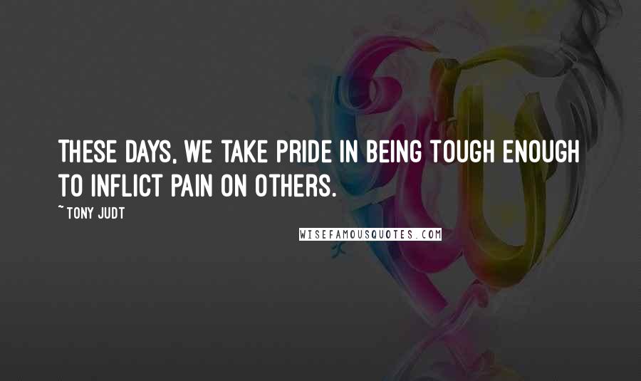 Tony Judt Quotes: These days, we take pride in being tough enough to inflict pain on others.