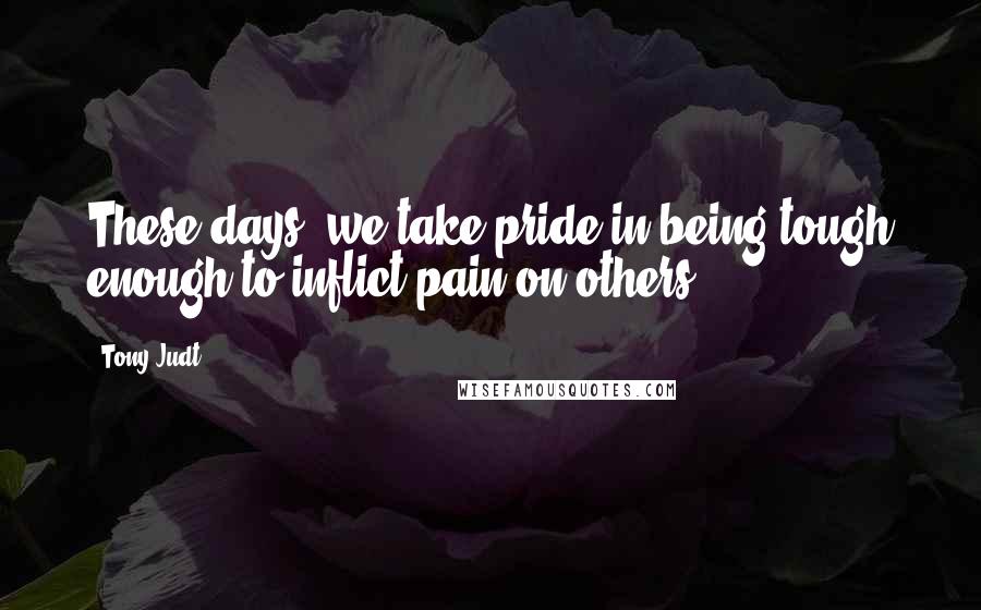 Tony Judt Quotes: These days, we take pride in being tough enough to inflict pain on others.