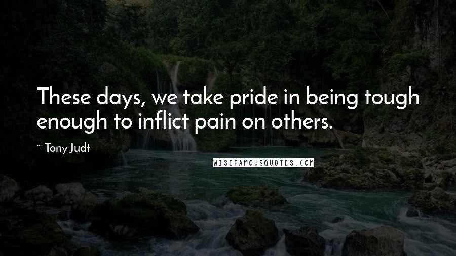 Tony Judt Quotes: These days, we take pride in being tough enough to inflict pain on others.