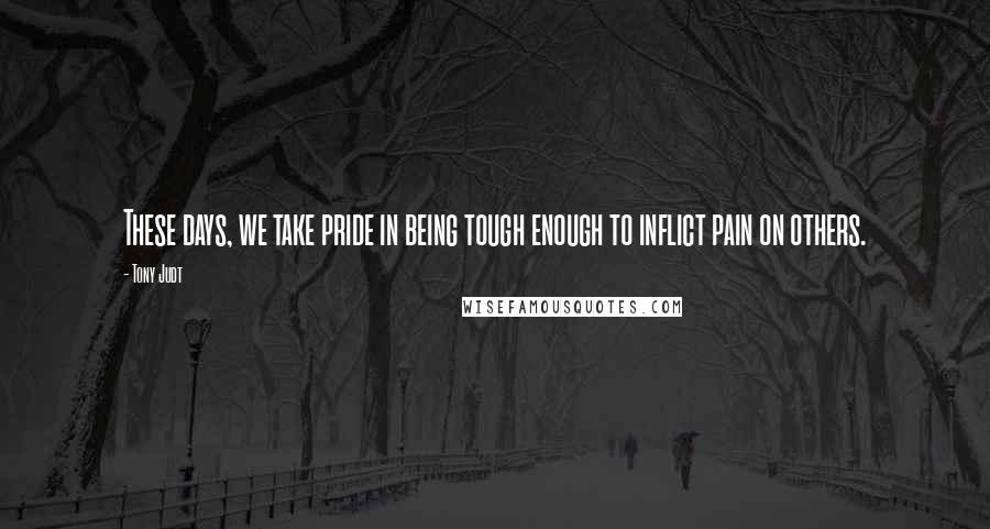 Tony Judt Quotes: These days, we take pride in being tough enough to inflict pain on others.