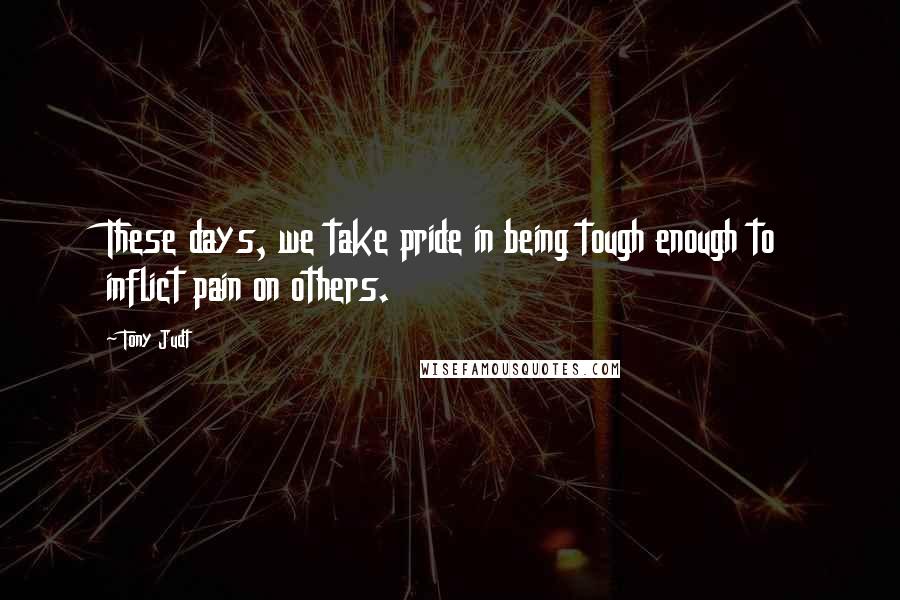 Tony Judt Quotes: These days, we take pride in being tough enough to inflict pain on others.