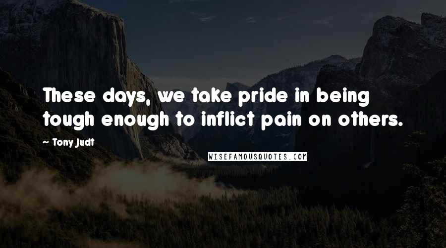 Tony Judt Quotes: These days, we take pride in being tough enough to inflict pain on others.