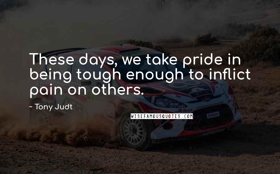 Tony Judt Quotes: These days, we take pride in being tough enough to inflict pain on others.