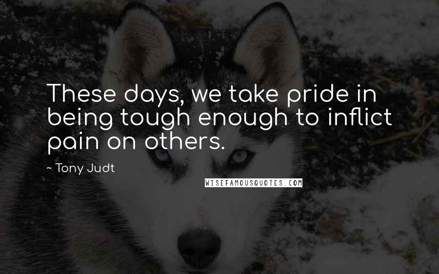 Tony Judt Quotes: These days, we take pride in being tough enough to inflict pain on others.