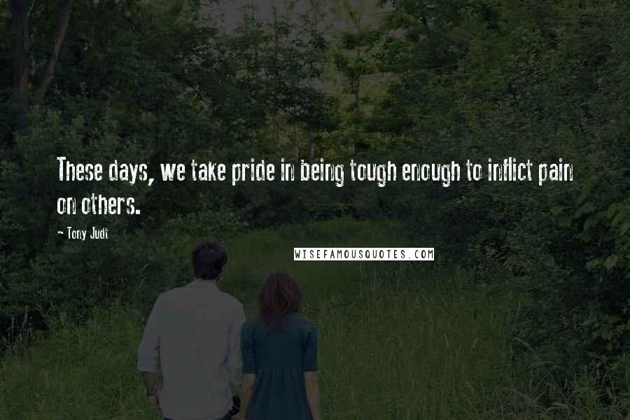 Tony Judt Quotes: These days, we take pride in being tough enough to inflict pain on others.