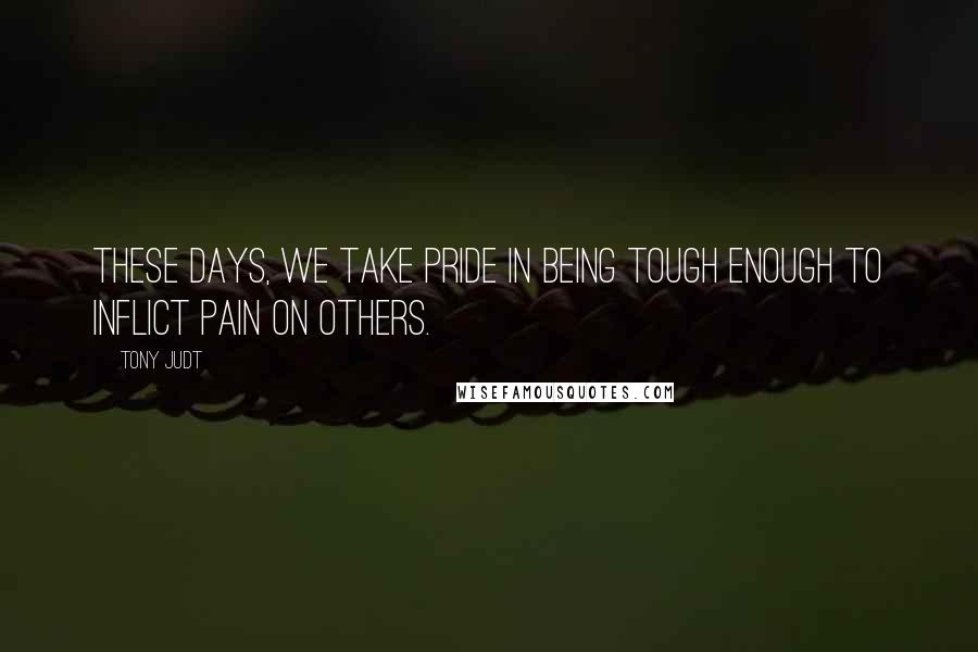 Tony Judt Quotes: These days, we take pride in being tough enough to inflict pain on others.