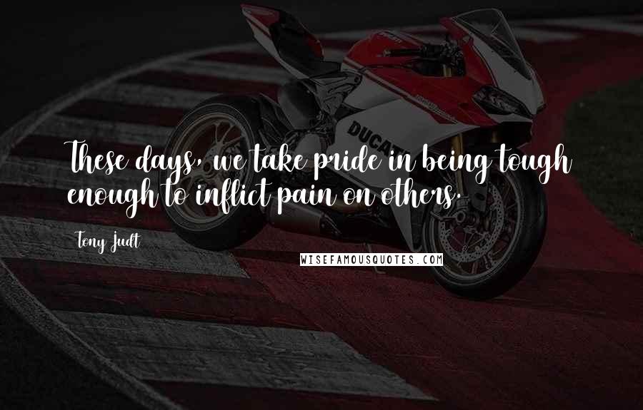 Tony Judt Quotes: These days, we take pride in being tough enough to inflict pain on others.