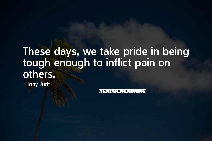 Tony Judt Quotes: These days, we take pride in being tough enough to inflict pain on others.