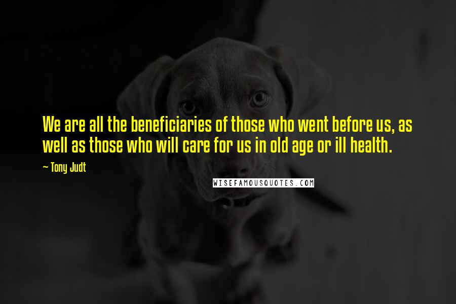 Tony Judt Quotes: We are all the beneficiaries of those who went before us, as well as those who will care for us in old age or ill health.
