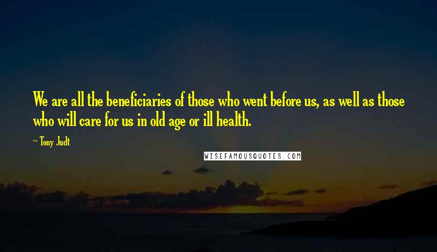 Tony Judt Quotes: We are all the beneficiaries of those who went before us, as well as those who will care for us in old age or ill health.