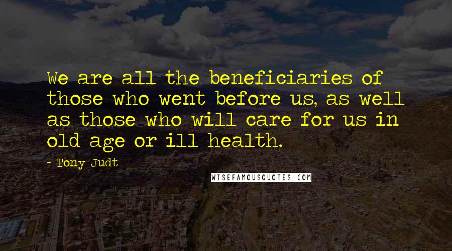 Tony Judt Quotes: We are all the beneficiaries of those who went before us, as well as those who will care for us in old age or ill health.