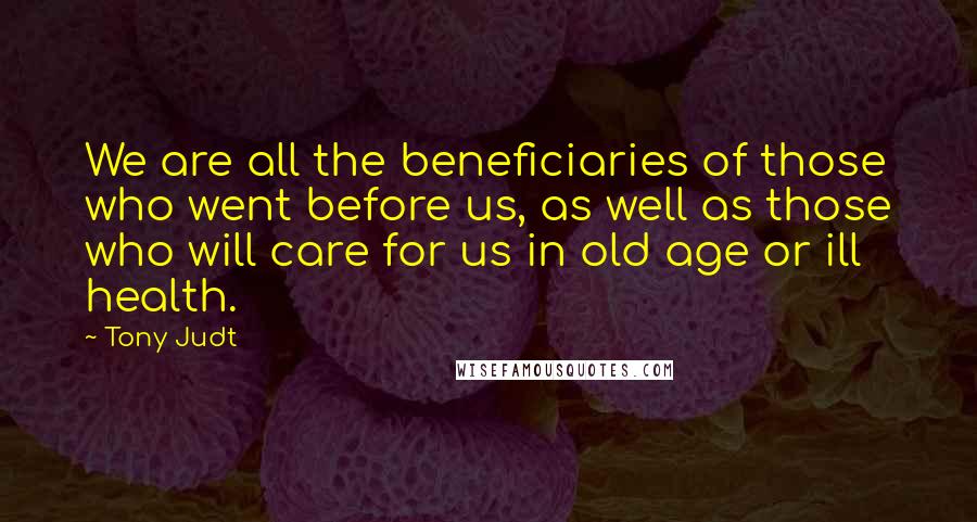 Tony Judt Quotes: We are all the beneficiaries of those who went before us, as well as those who will care for us in old age or ill health.