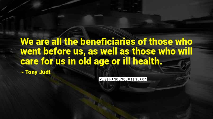 Tony Judt Quotes: We are all the beneficiaries of those who went before us, as well as those who will care for us in old age or ill health.