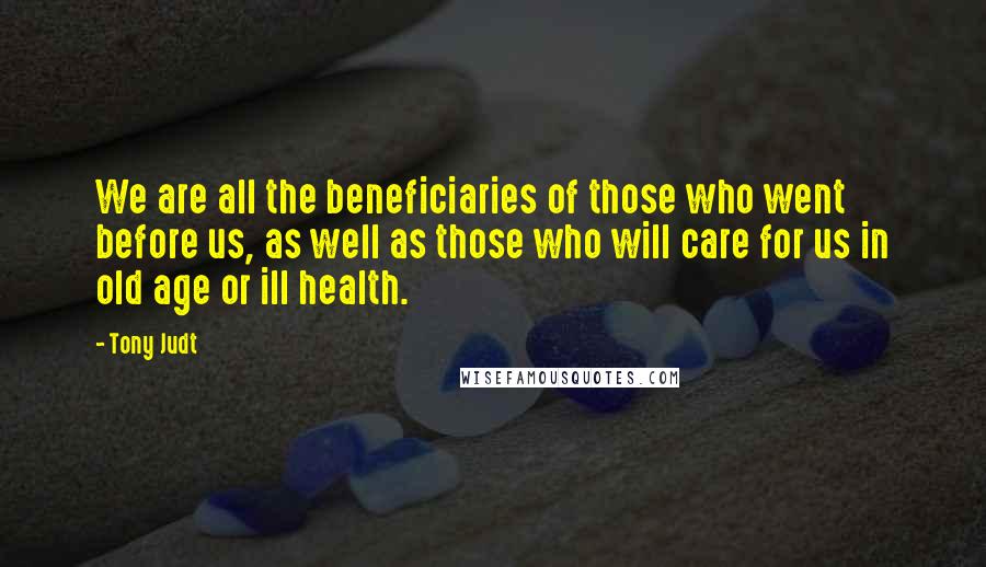 Tony Judt Quotes: We are all the beneficiaries of those who went before us, as well as those who will care for us in old age or ill health.