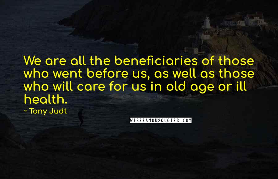 Tony Judt Quotes: We are all the beneficiaries of those who went before us, as well as those who will care for us in old age or ill health.