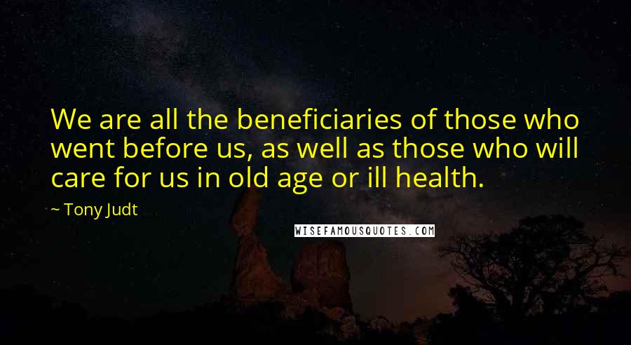 Tony Judt Quotes: We are all the beneficiaries of those who went before us, as well as those who will care for us in old age or ill health.