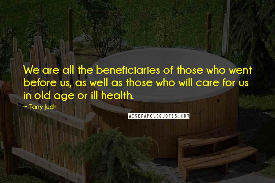 Tony Judt Quotes: We are all the beneficiaries of those who went before us, as well as those who will care for us in old age or ill health.