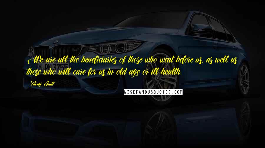 Tony Judt Quotes: We are all the beneficiaries of those who went before us, as well as those who will care for us in old age or ill health.