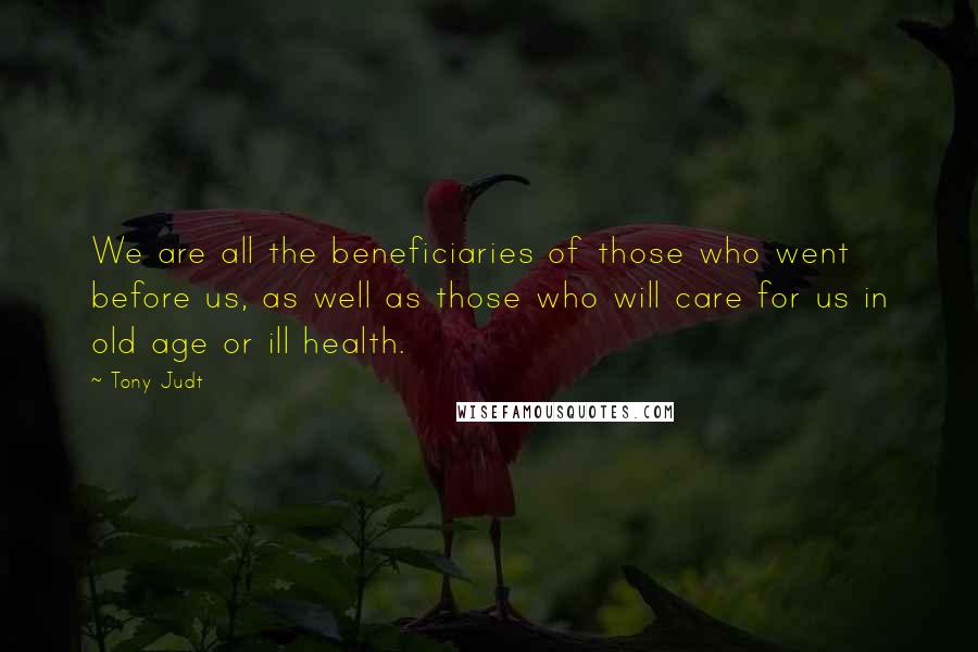 Tony Judt Quotes: We are all the beneficiaries of those who went before us, as well as those who will care for us in old age or ill health.