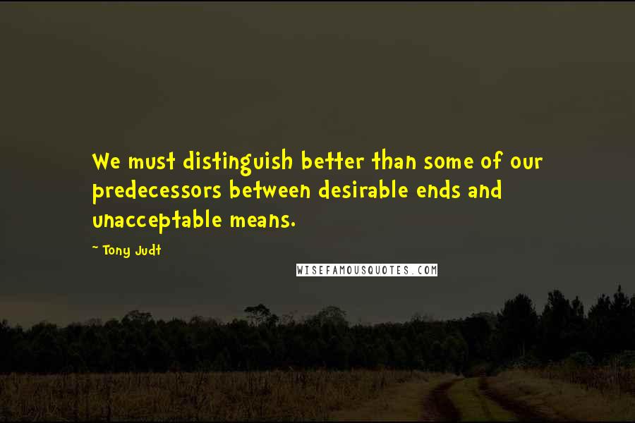 Tony Judt Quotes: We must distinguish better than some of our predecessors between desirable ends and unacceptable means.