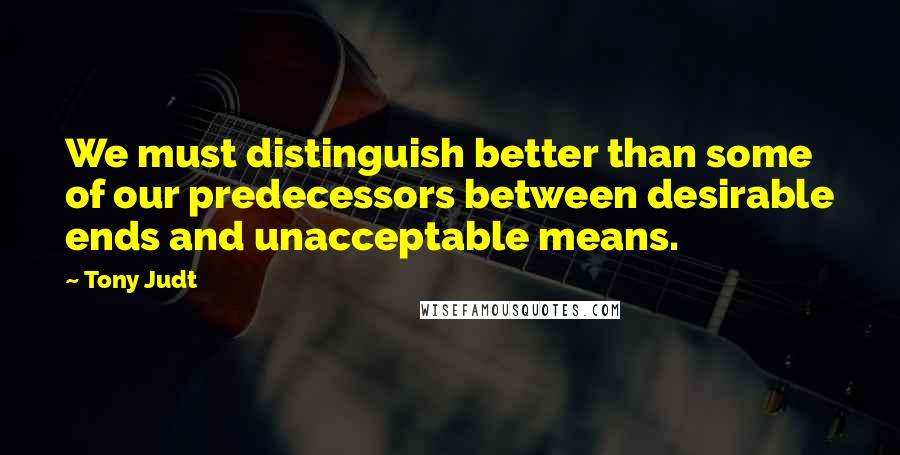 Tony Judt Quotes: We must distinguish better than some of our predecessors between desirable ends and unacceptable means.