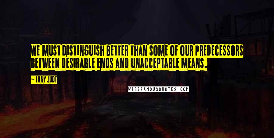 Tony Judt Quotes: We must distinguish better than some of our predecessors between desirable ends and unacceptable means.