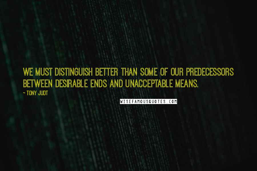 Tony Judt Quotes: We must distinguish better than some of our predecessors between desirable ends and unacceptable means.