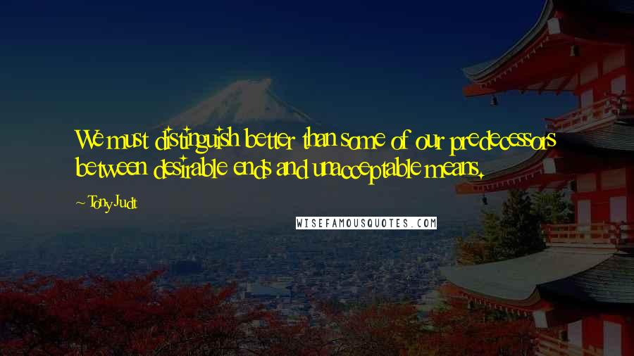 Tony Judt Quotes: We must distinguish better than some of our predecessors between desirable ends and unacceptable means.