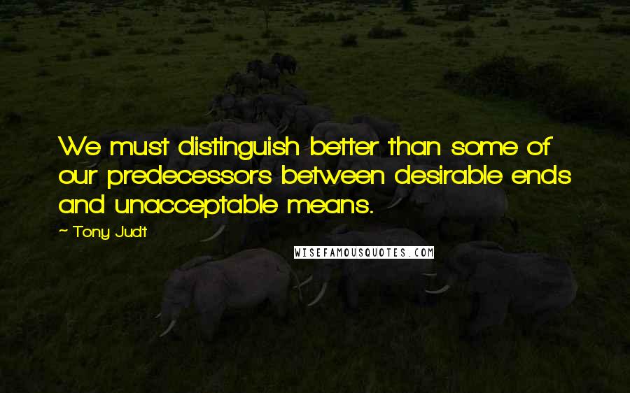 Tony Judt Quotes: We must distinguish better than some of our predecessors between desirable ends and unacceptable means.