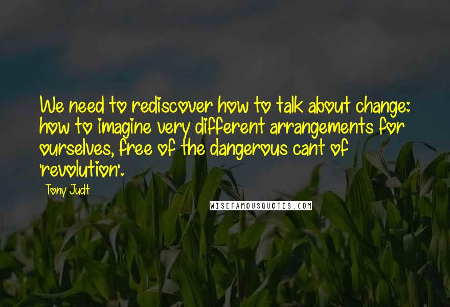 Tony Judt Quotes: We need to rediscover how to talk about change: how to imagine very different arrangements for ourselves, free of the dangerous cant of 'revolution'.