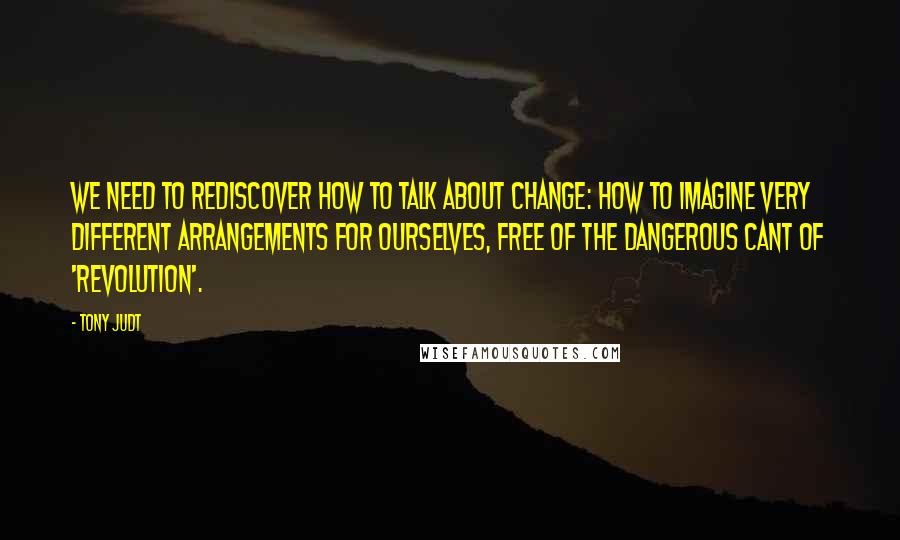 Tony Judt Quotes: We need to rediscover how to talk about change: how to imagine very different arrangements for ourselves, free of the dangerous cant of 'revolution'.