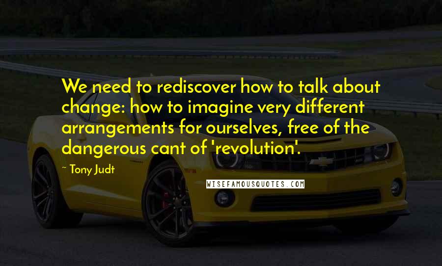 Tony Judt Quotes: We need to rediscover how to talk about change: how to imagine very different arrangements for ourselves, free of the dangerous cant of 'revolution'.