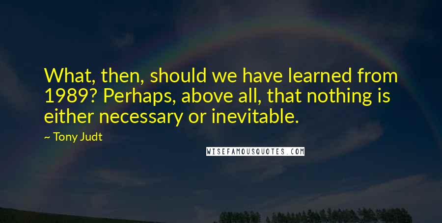 Tony Judt Quotes: What, then, should we have learned from 1989? Perhaps, above all, that nothing is either necessary or inevitable.