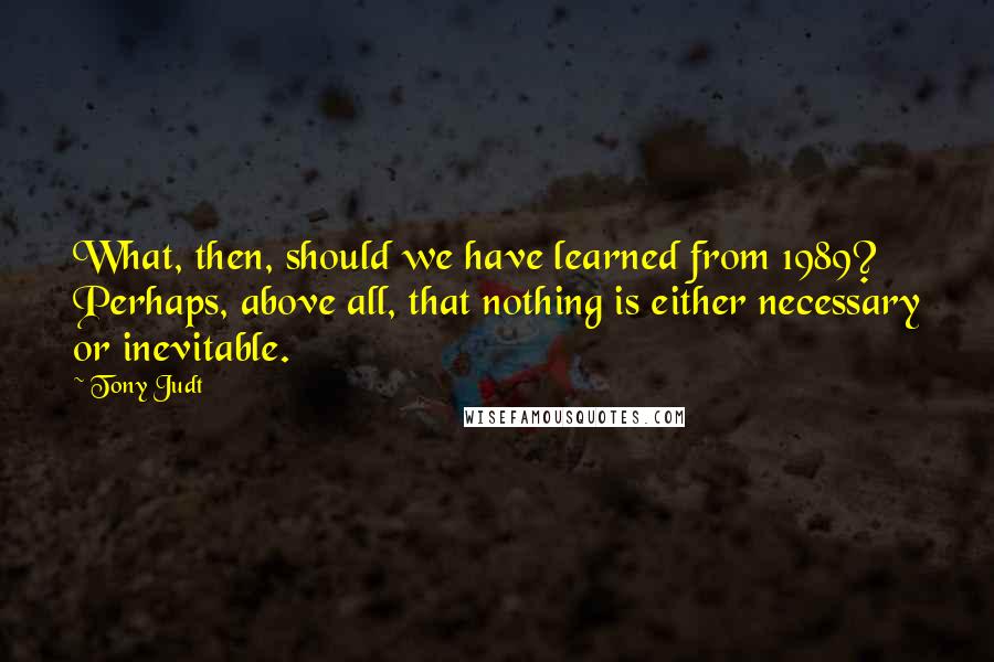 Tony Judt Quotes: What, then, should we have learned from 1989? Perhaps, above all, that nothing is either necessary or inevitable.