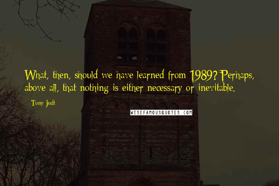 Tony Judt Quotes: What, then, should we have learned from 1989? Perhaps, above all, that nothing is either necessary or inevitable.